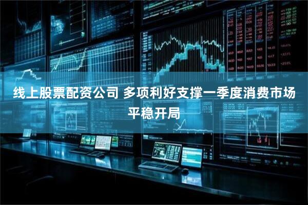 线上股票配资公司 多项利好支撑一季度消费市场平稳开局