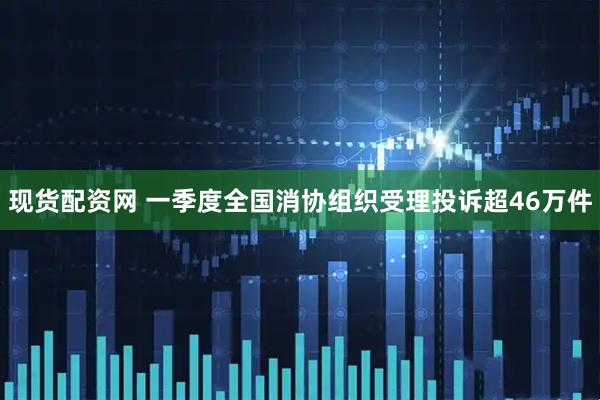 现货配资网 一季度全国消协组织受理投诉超46万件
