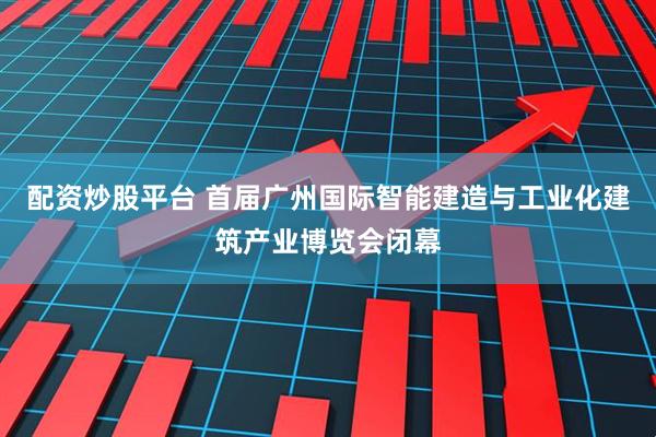 配资炒股平台 首届广州国际智能建造与工业化建筑产业博览会闭幕