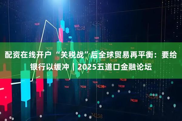 配资在线开户 “关税战”后全球贸易再平衡：要给银行以缓冲｜2025五道口金融论坛