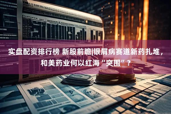 实盘配资排行榜 新股前瞻|银屑病赛道新药扎堆，和美药业何以红海“突围”？
