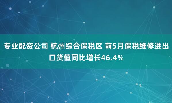 专业配资公司 杭州综合保税区 前5月保税维修进出口货值同比增长46.4%