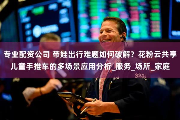 专业配资公司 带娃出行难题如何破解？花粉云共享儿童手推车的多场景应用分析_服务_场所_家庭