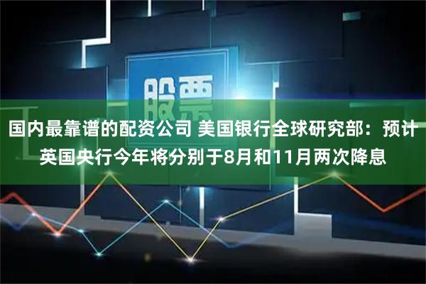 国内最靠谱的配资公司 美国银行全球研究部：预计英国央行今年将分别于8月和11月两次降息