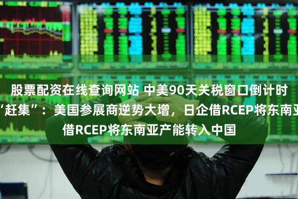 股票配资在线查询网站 中美90天关税窗口倒计时，外企链博会“赶集”：美国参展商逆势大增，日企借RCEP将东南亚产能转入中国