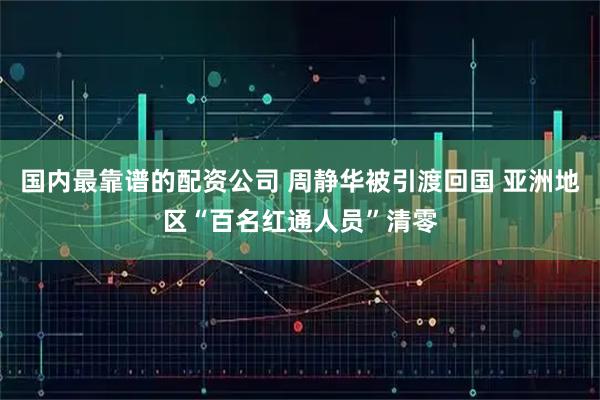 国内最靠谱的配资公司 周静华被引渡回国 亚洲地区“百名红通人员”清零