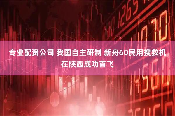 专业配资公司 我国自主研制 新舟60民用搜救机在陕西成功首飞