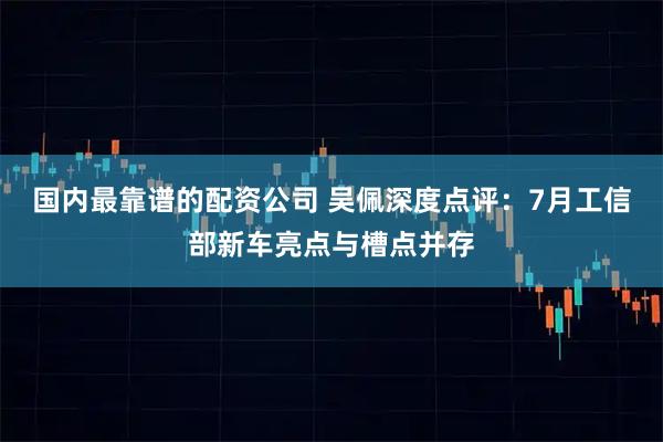 国内最靠谱的配资公司 吴佩深度点评：7月工信部新车亮点与槽点并存