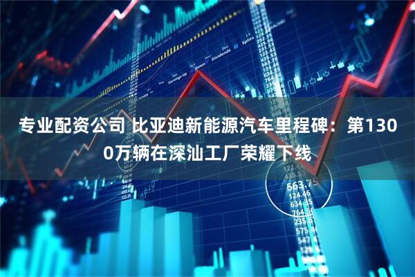 专业配资公司 比亚迪新能源汽车里程碑：第1300万辆在深汕工厂荣耀下线