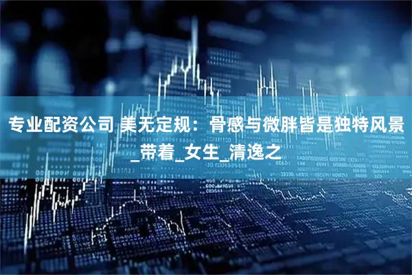 专业配资公司 美无定规：骨感与微胖皆是独特风景_带着_女生_清逸之
