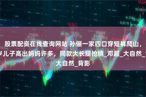 股票配资在线查询网站 孙俪一家四口穿短裤爬山，13岁儿子高出妈妈许多，同款大长腿抢镜_邓超_大自然_背影