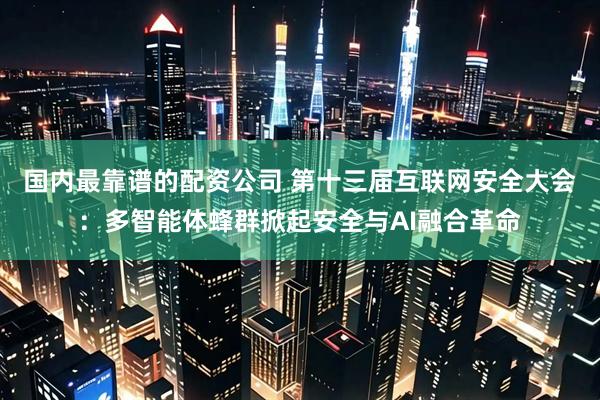 国内最靠谱的配资公司 第十三届互联网安全大会：多智能体蜂群掀起安全与AI融合革命