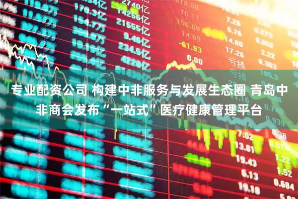 专业配资公司 构建中非服务与发展生态圈 青岛中非商会发布“一站式”医疗健康管理平台