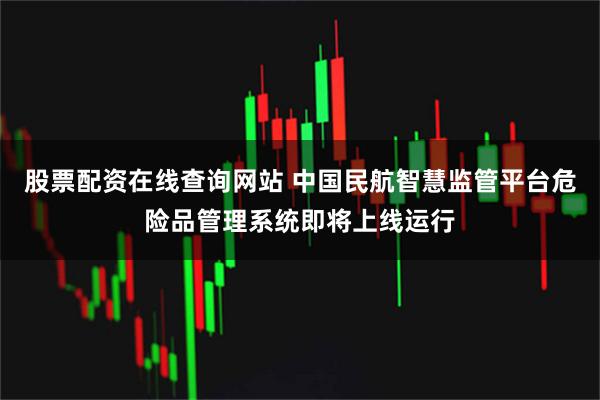 股票配资在线查询网站 中国民航智慧监管平台危险品管理系统即将上线运行