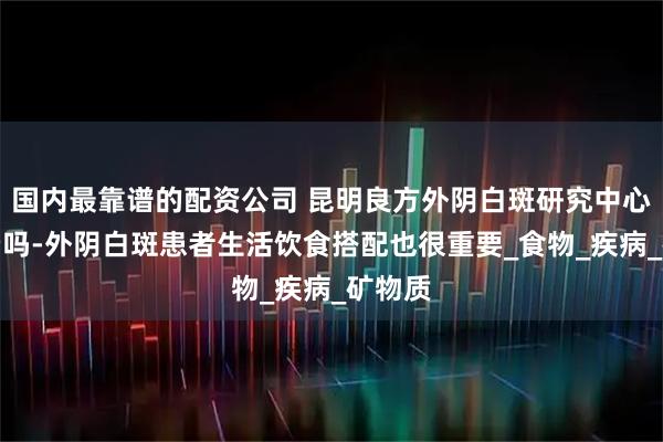国内最靠谱的配资公司 昆明良方外阴白斑研究中心收费贵吗-外阴白斑患者生活饮食搭配也很重要_食物_疾病_矿物质