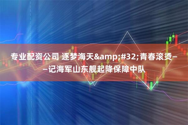专业配资公司 逐梦海天&#32;青春滚烫——记海军山东舰起降保障中队