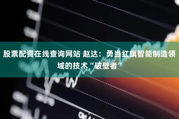 股票配资在线查询网站 赵达：勇当红旗智能制造领域的技术“破壁者”