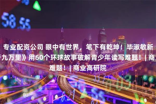 专业配资公司 眼中有世界，笔下有乾坤！毕淑敏新书《读行九万里》用60个环球故事破解青少年读写难题！| 商业高研院