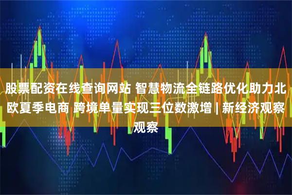 股票配资在线查询网站 智慧物流全链路优化助力北欧夏季电商 跨境单量实现三位数激增 | 新经济观察