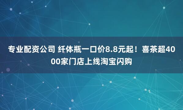 专业配资公司 纤体瓶一口价8.8元起！喜茶超4000家门店上线淘宝闪购