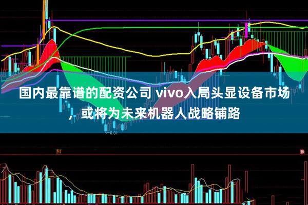 国内最靠谱的配资公司 vivo入局头显设备市场，或将为未来机器人战略铺路