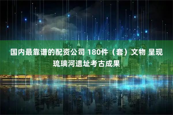 国内最靠谱的配资公司 180件（套）文物 呈现琉璃河遗址考古成果