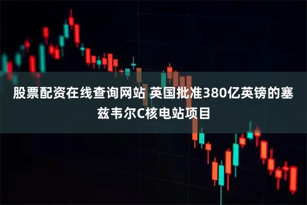 股票配资在线查询网站 英国批准380亿英镑的塞兹韦尔C核电站项目