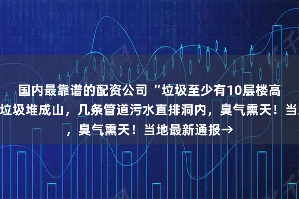 国内最靠谱的配资公司 “垃圾至少有10层楼高”！天坑溶洞垃圾堆成山，几条管道污水直排洞内，臭气熏天！当地最新通报→