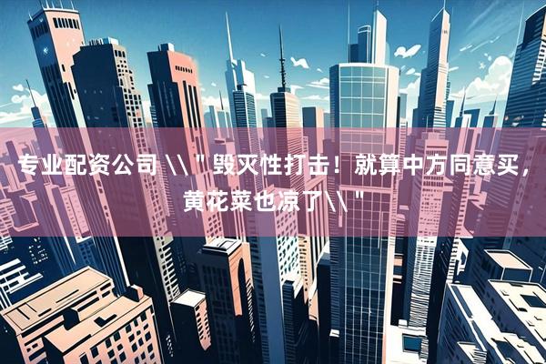 专业配资公司 \＂毁灭性打击！就算中方同意买，黄花菜也凉了\＂