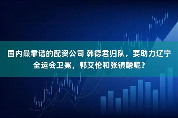 国内最靠谱的配资公司 韩德君归队，要助力辽宁全运会卫冕，郭艾伦和张镇麟呢？