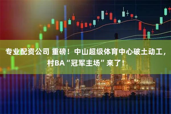 专业配资公司 重磅！中山超级体育中心破土动工，村BA“冠军主场”来了！
