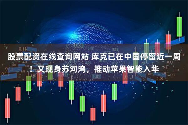 股票配资在线查询网站 库克已在中国停留近一周!又现身苏河湾,推动苹果智能入华