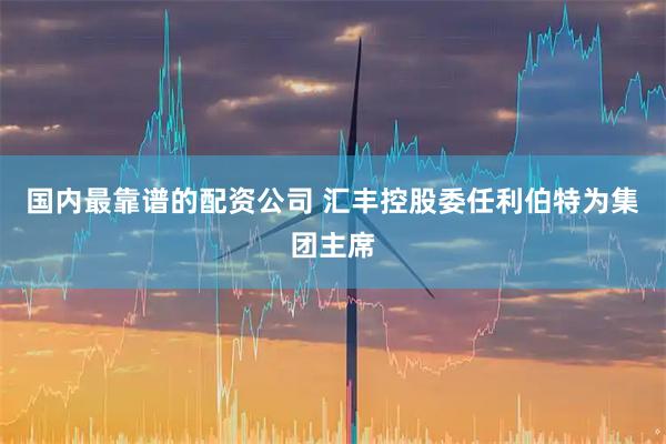 国内最靠谱的配资公司 汇丰控股委任利伯特为集团主席