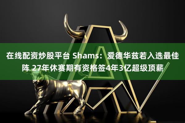 在线配资炒股平台 Shams：爱德华兹若入选最佳阵 27年休赛期有资格签4年3亿超级顶薪
