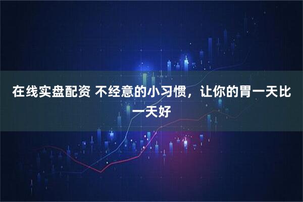 在线实盘配资 不经意的小习惯，让你的胃一天比一天好