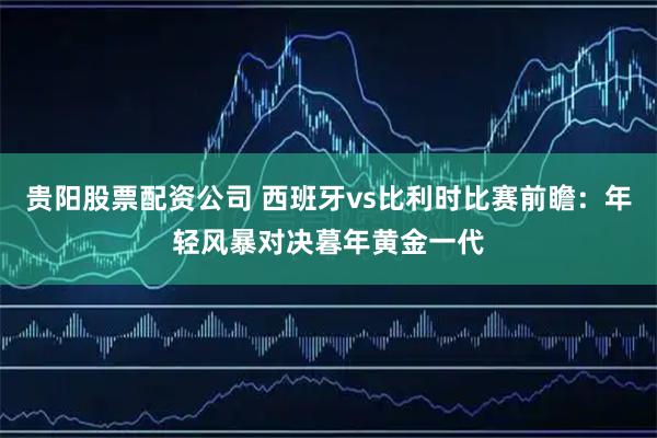 贵阳股票配资公司 西班牙vs比利时比赛前瞻:年轻风暴对决暮年黄金一代