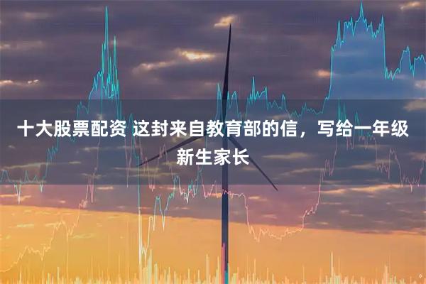 十大股票配资 这封来自教育部的信，写给一年级新生家长