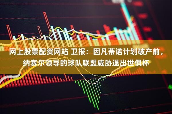 网上股票配资网站 卫报:因凡蒂诺计划破产前,纳赛尔领导的球队联盟威胁退出世俱杯
