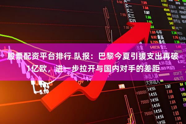 股票配资平台排行 队报：巴黎今夏引援支出再破1亿欧，进一步拉开与国内对手的差距