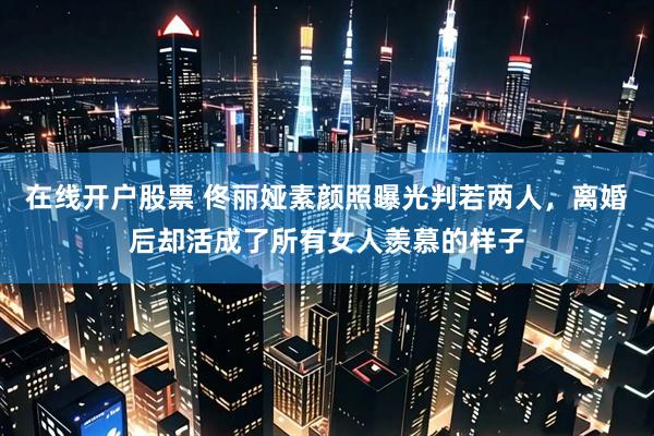 在线开户股票 佟丽娅素颜照曝光判若两人，离婚后却活成了所有女人羡慕的样子