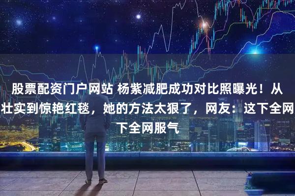 股票配资门户网站 杨紫减肥成功对比照曝光！从被嘲壮实到惊艳红毯，她的方法太狠了，网友：这下全网服气