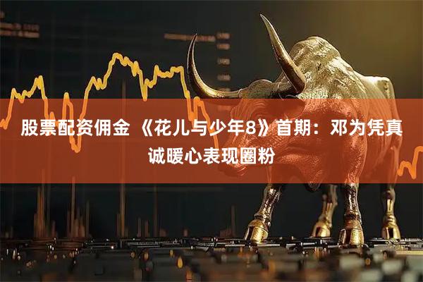股票配资佣金 《花儿与少年8》首期:邓为凭真诚暖心表现圈粉