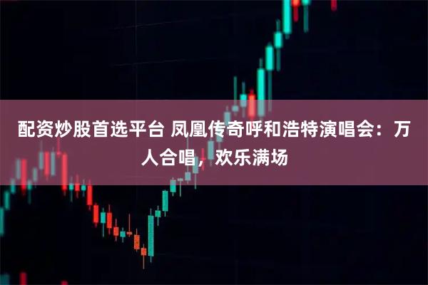 配资炒股首选平台 凤凰传奇呼和浩特演唱会:万人合唱,欢乐满场