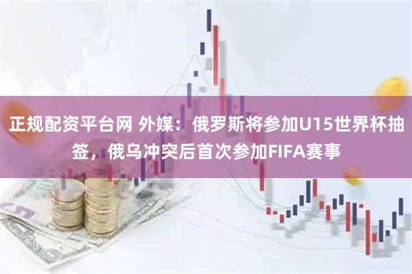 正规配资平台网 外媒：俄罗斯将参加U15世界杯抽签，俄乌冲突后首次参加FIFA赛事