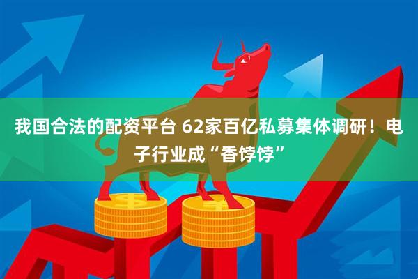 我国合法的配资平台 62家百亿私募集体调研！电子行业成“香饽饽”